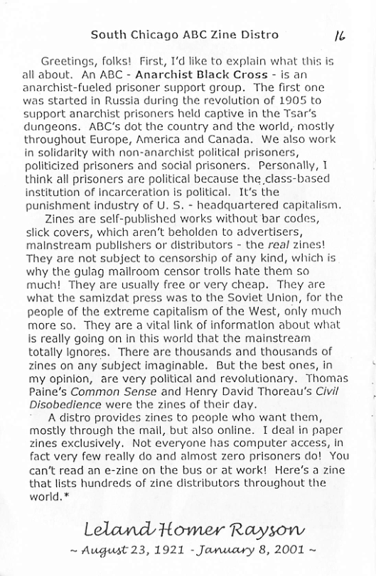 South Chicago ABC Zine Distro A Greetings, folks! First, 1’d like to explain what this is all about. An ABC - Anarchist Black Cross - is an anarchist-fueled prisoner support group. The first one was started in Russia during the revolution of 1905 to support anarchist prisoners held captive in the Tsar’s dungeons. ABC’s dot the country and the world, mostly throughout Europe, America and Canada. We also work in solidarity with non-anarchist political prisoners, politicized prisoners and social prisoners. Personally, T think all prisoners are political because the class-based institution of incarceration is political. It’s the punishment industry of U. S. - headquartered capitalism. Zines are self-published works without bar codes, slick covers, which aren‘t beholden to advertisers, malnstream publishers or distributors - the real zines! They are not subject to censorship of any kind, which is why the gulag mailroom censor trolis hate them so much! They are usually free or very cheap. They are what the samizdat press was to the Soviet Union, for the people of the extreme capitalism of the West, only much more so. They are a vital link of information about what is really going on in this world that the mainstream totally Ignores. There are thousands and thousands of zines on any subject imaginable. But the best ones, in my opinion, are very political and revolutionary. Thomas Paine’s Common Sense and Henry David Thoreau’s Civil Disobedience were the zines of their day. A distro provides zines to people who want them, mostly through the mail, but also online. I deal in paper zines exclusively. Not everyone has computer access, in fact very few really do and almost zero prisoners do! You can’t read an e-zine on the bus or at work! Here’s a zine that lists hundreds of zine distributors throughout the world.* Leland Howmer Raysonw ~ August 23, 1921 - January 8, 2001 ~